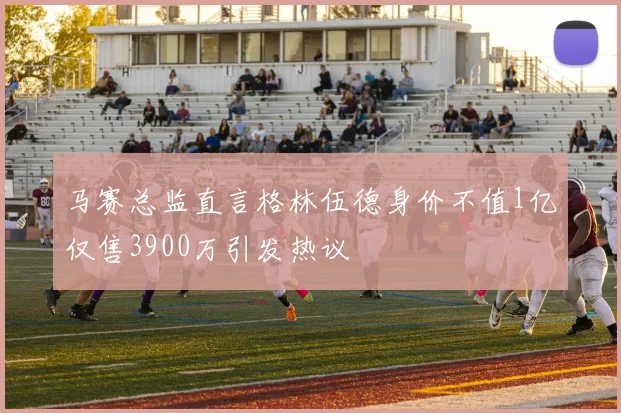 马赛总监直言格林伍德身价不值1亿仅售3900万引发热议